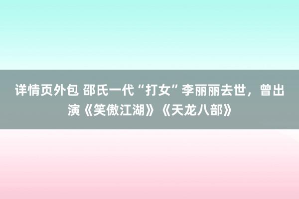 详情页外包 邵氏一代“打女”李丽丽去世，曾出演《笑傲江湖》《天龙八部》