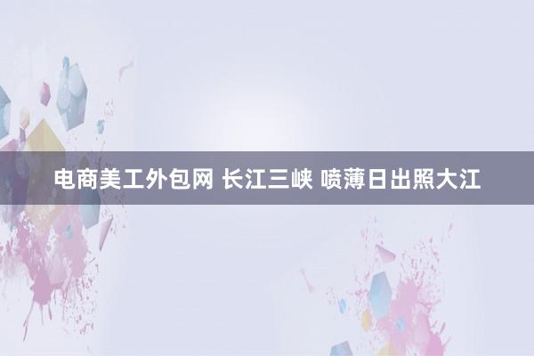 电商美工外包网 长江三峡 喷薄日出照大江